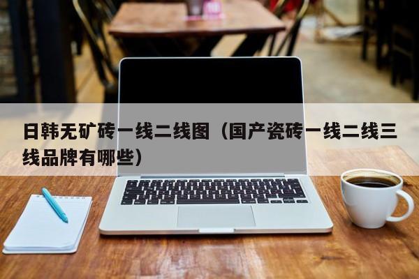 日韩无矿砖一线二线图(国产瓷砖一线二线三线品牌有哪些)