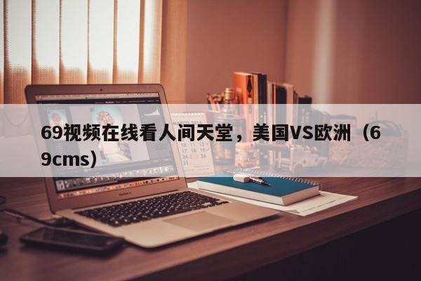 69视频在线看人间天堂,美国VS欧洲(69cms)