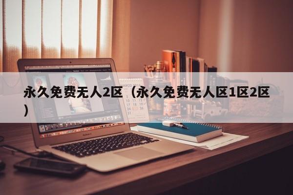 永久免费无人2区(永久免费无人区1区2区)