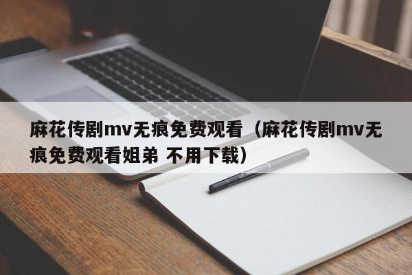 麻花传剧mv无痕免费观看(麻花传剧mv无痕免费观看姐弟 不用下载)