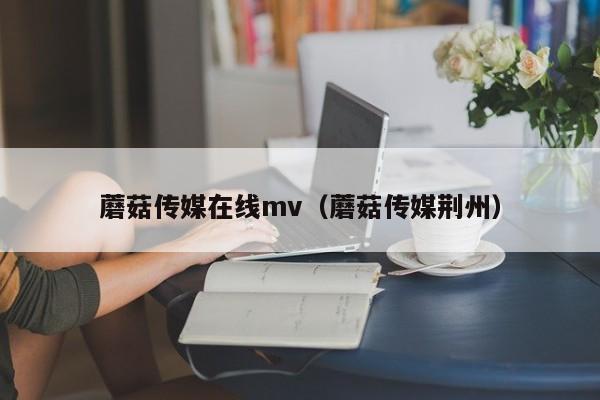 蘑菇传媒在线mv(蘑菇传媒荆州)