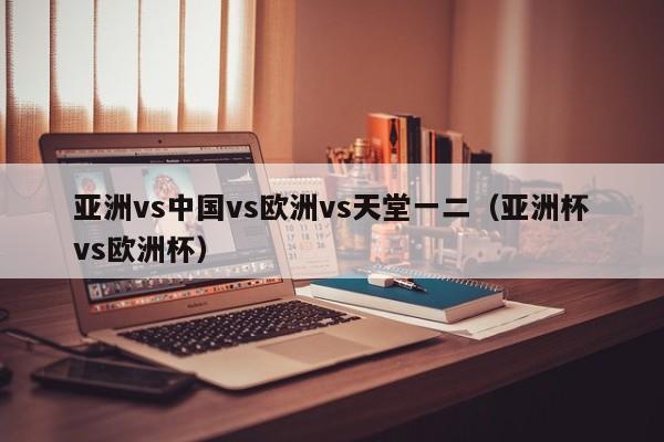 亚洲vs中国vs欧洲vs天堂一二(亚洲杯vs欧洲杯)