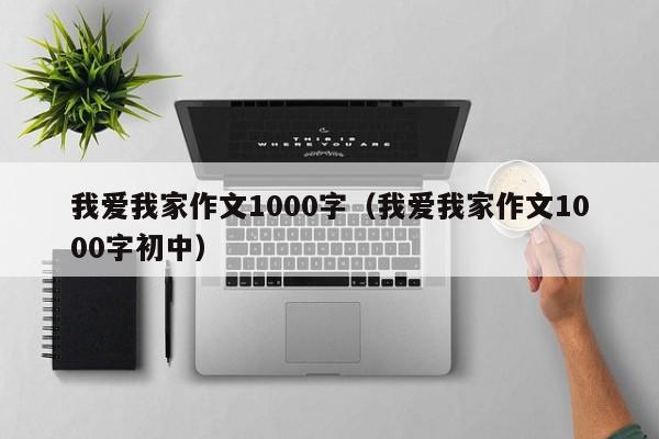我爱我家作文1000字(我爱我家作文1000字初中)