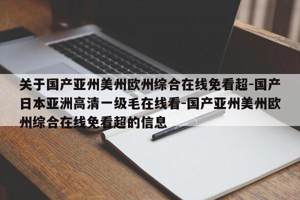 关于国产亚州美州欧州综合在线免看超-国产日本亚洲高清一级毛在线看-国产亚州美州欧州综合在线免看超的信息