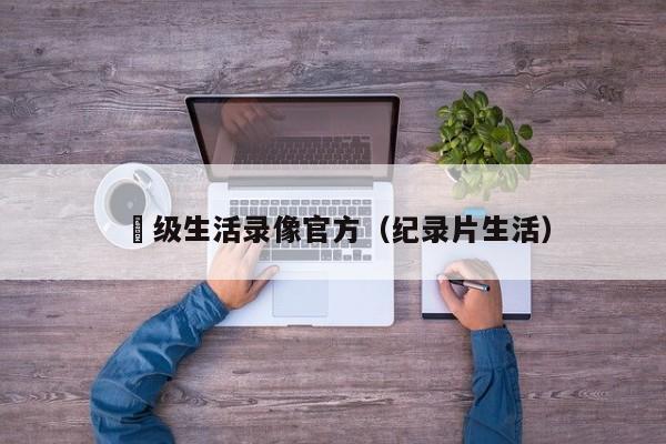 ー级生活录像官方(纪录片生活)