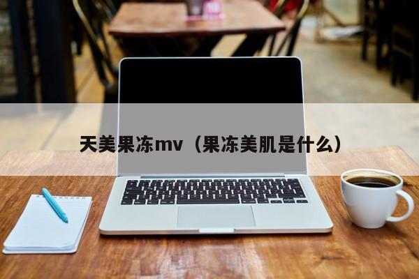 天美果冻mv(果冻美肌是什么)