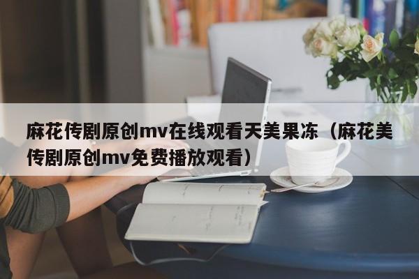 麻花传剧原创mv在线观看天美果冻(麻花美传剧原创mv免费播放观看)