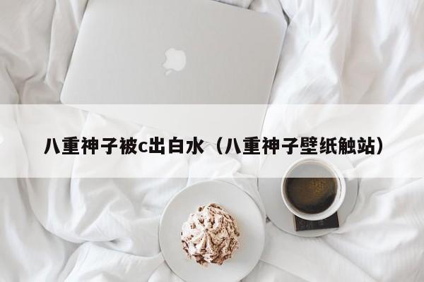 八重神子被c出白水(八重神子壁纸触站)