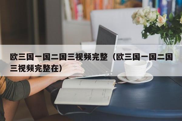 欧三国一国二国三视频完整(欧三国一国二国三视频完整在)
