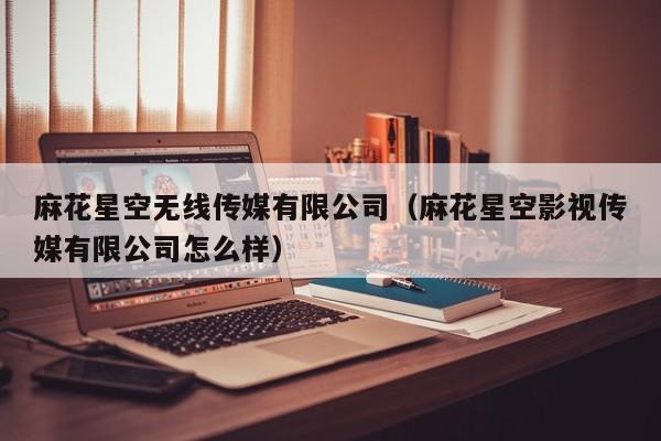 麻花星空无线传媒有限公司(麻花星空影视传媒有限公司怎么样)